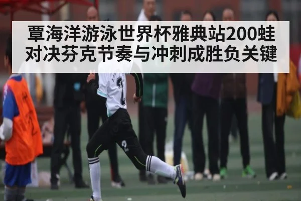 覃海洋游泳世界杯雅典站200蛙对决芬克节奏与冲刺成胜负关键