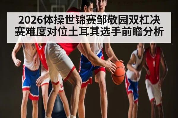 2026体操世锦赛邹敬园双杠决赛难度对位土耳其选手前瞻分析